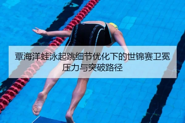 覃海洋蛙泳起跳细节优化下的世锦赛卫冕压力与突破路径