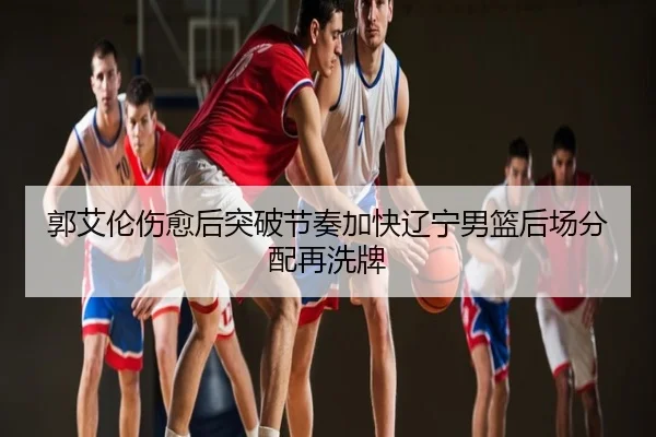 郭艾伦伤愈后突破节奏加快辽宁男篮后场分配再洗牌