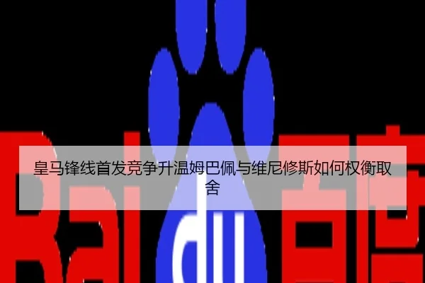 皇马锋线首发竞争升温姆巴佩与维尼修斯如何权衡取舍
