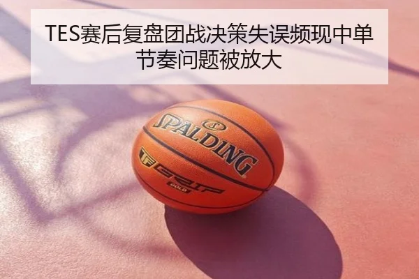TES赛后复盘团战决策失误频现中单节奏问题被放大