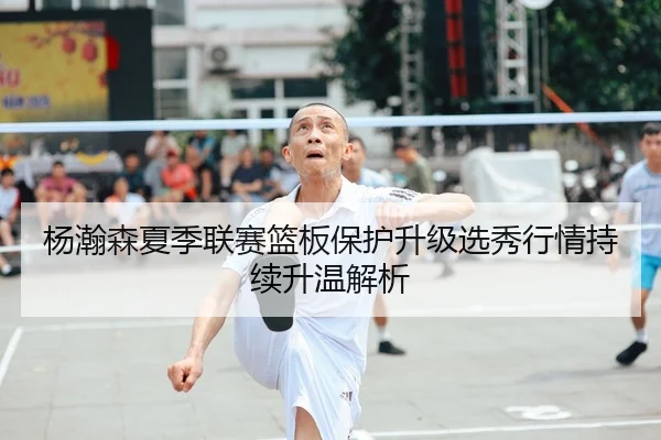 杨瀚森夏季联赛篮板保护升级选秀行情持续升温解析