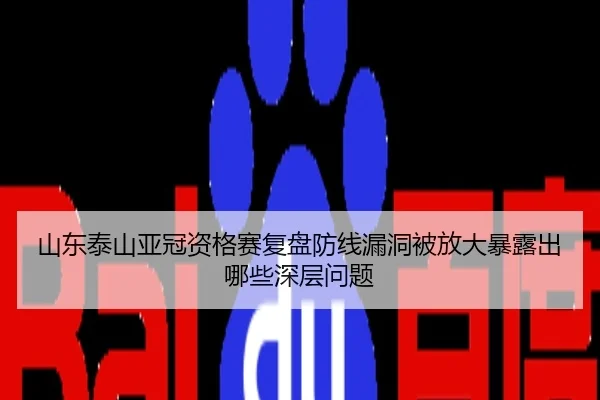 山东泰山亚冠资格赛复盘防线漏洞被放大暴露出哪些深层问题