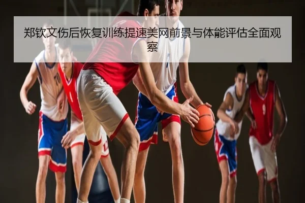 郑钦文伤后恢复训练提速美网前景与体能评估全面观察