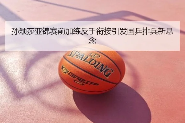 孙颖莎亚锦赛前加练反手衔接引发国乒排兵新悬念