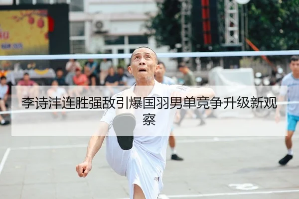 李诗沣连胜强敌引爆国羽男单竞争升级新观察