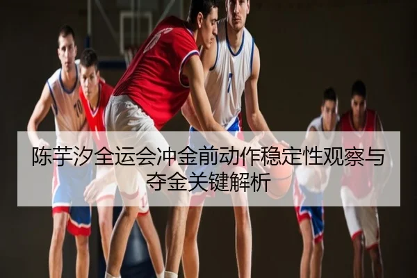 陈芋汐全运会冲金前动作稳定性观察与夺金关键解析
